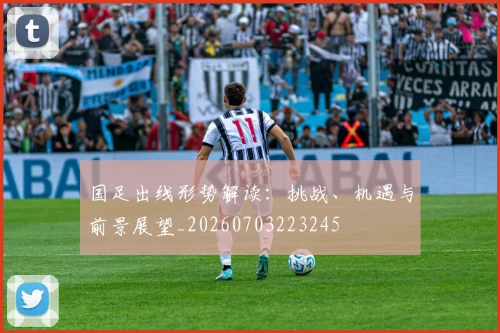 国足出线形势解读：挑战、机遇与前景展望_20260703223245