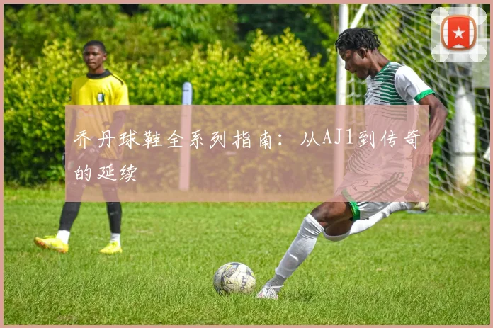 乔丹球鞋全系列指南:从AJ1到传奇的延续