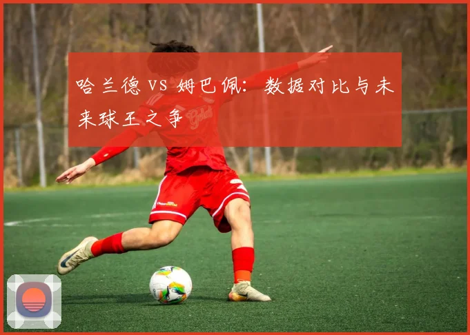 哈兰德 vs 姆巴佩:数据对比与未来球王之争