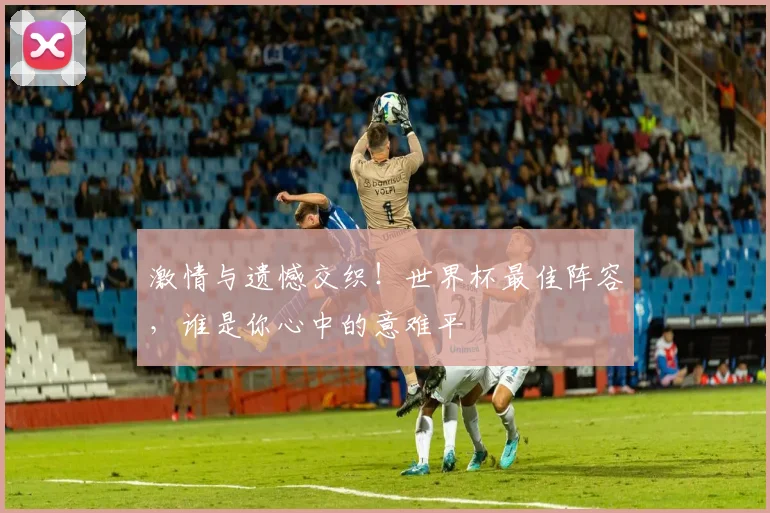 激情与遗憾交织！世界杯最佳阵容，谁是你心中的意难平