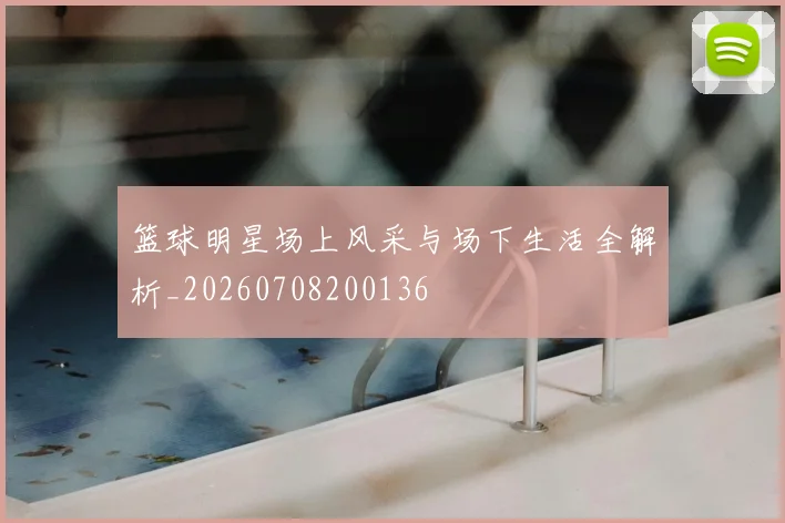 篮球明星场上风采与场下生活全解析_20260708200136
