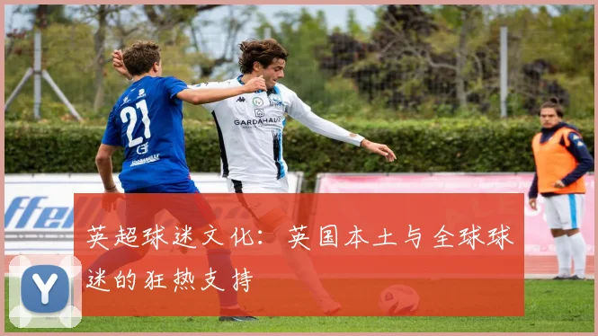 英超球迷文化：英国本土与全球球迷的狂热支持