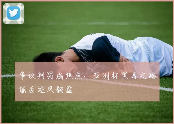 争议判罚成焦点,亚洲杯黑马之路能否逆风翻盘