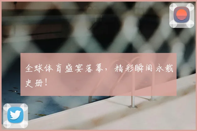 全球体育盛宴落幕，精彩瞬间永载史册！