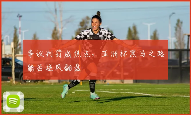 争议判罚成焦点，亚洲杯黑马之路能否逆风翻盘