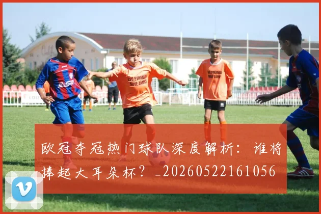 欧冠夺冠热门球队深度解析:谁将捧起大耳朵杯?_20260522161056