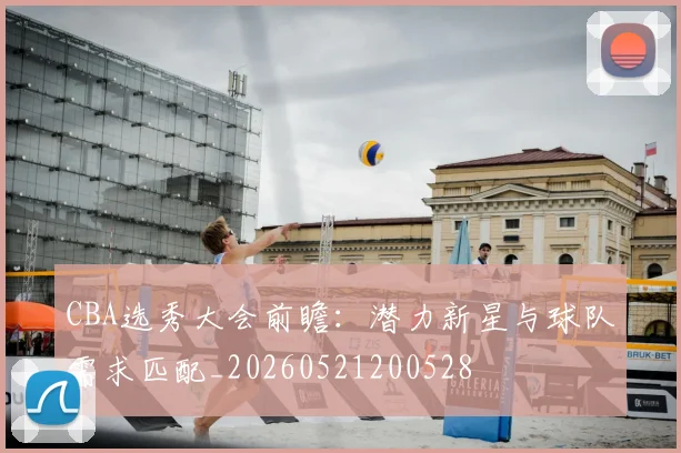CBA选秀大会前瞻：潜力新星与球队需求匹配_20260521200528