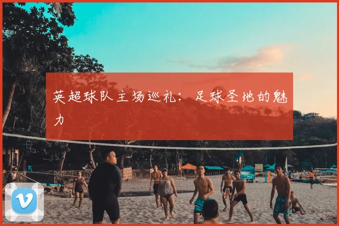 英超球队主场巡礼：足球圣地的魅力