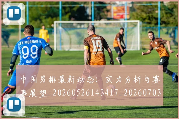中国男排最新动态:实力分析与赛事展望_20260526143417_20260703203247