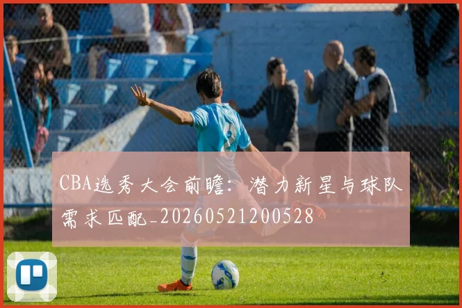 CBA选秀大会前瞻：潜力新星与球队需求匹配_20260521200528
