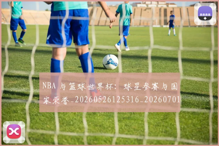 NBA 与篮球世界杯:球星参赛与国家荣誉_20260526125316_20260701214835