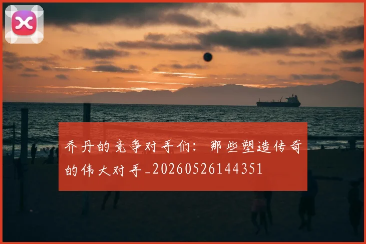 乔丹的竞争对手们：那些塑造传奇的伟大对手_20260526144351
