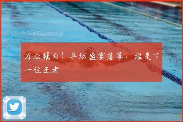 万众瞩目!乒坛盛宴落幕,谁是下一位王者