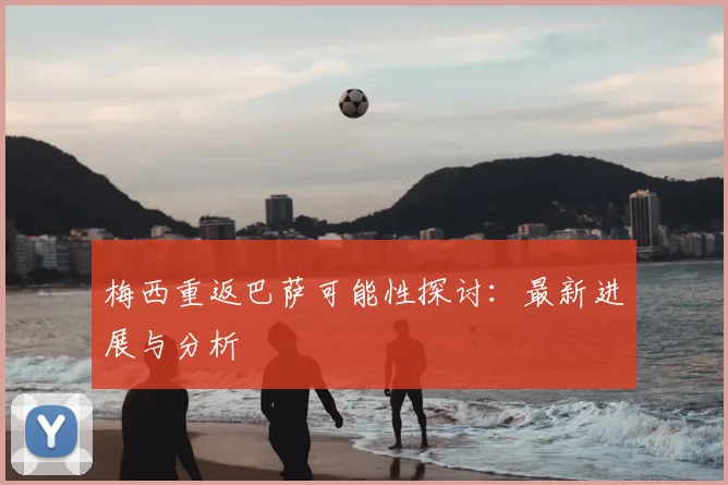 梅西重返巴萨可能性探讨:最新进展与分析
