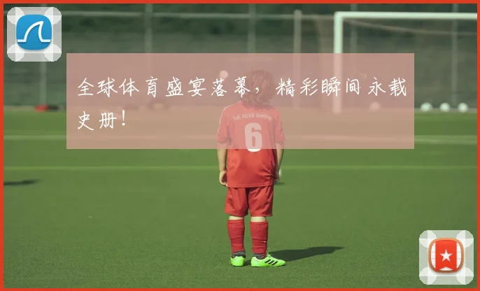 全球体育盛宴落幕，精彩瞬间永载史册！