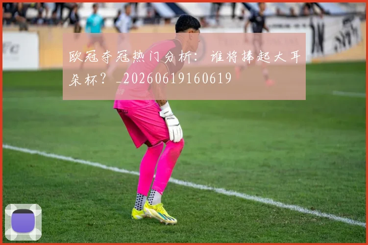 欧冠夺冠热门分析:谁将捧起大耳朵杯?_20260619160619
