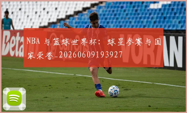 NBA 与篮球世界杯：球星参赛与国家荣誉_20260609193927
