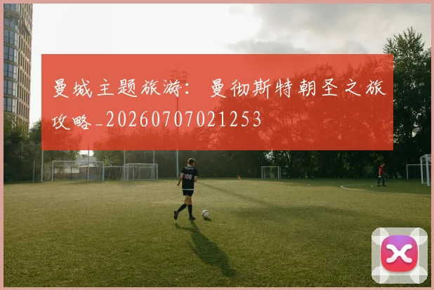 曼城主题旅游：曼彻斯特朝圣之旅攻略_20260707021253