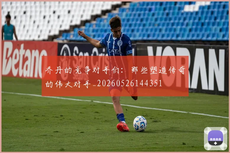 乔丹的竞争对手们:那些塑造传奇的伟大对手_20260526144351