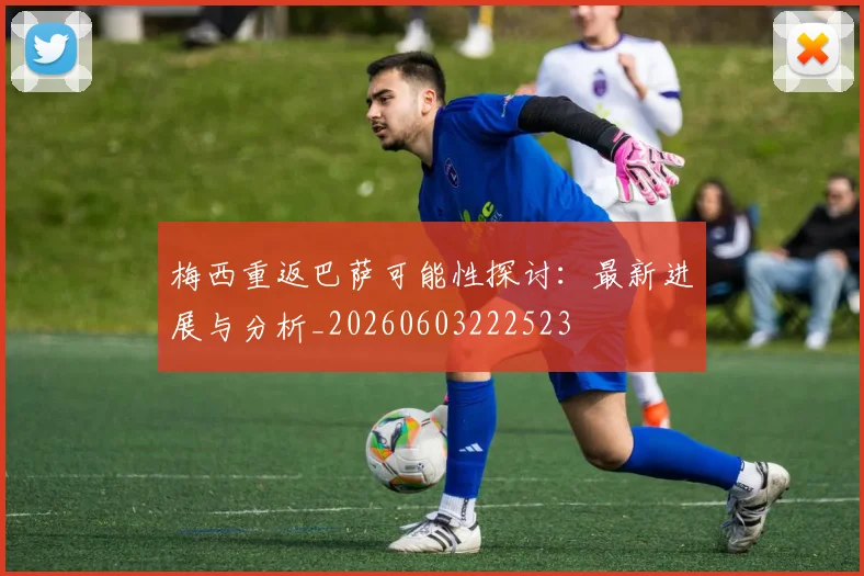 梅西重返巴萨可能性探讨：最新进展与分析_20260603222523