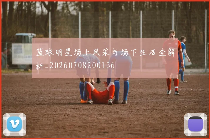 篮球明星场上风采与场下生活全解析_20260708200136