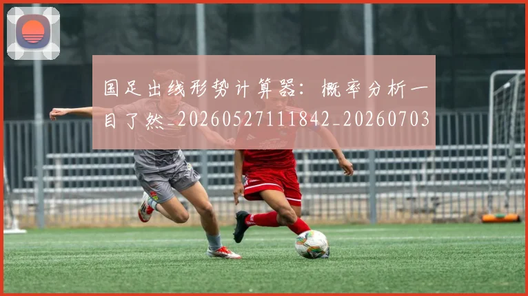 国足出线形势计算器：概率分析一目了然_20260527111842_20260703223248