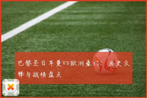巴黎圣日耳曼vs欧洲豪门:历史交锋与战绩盘点