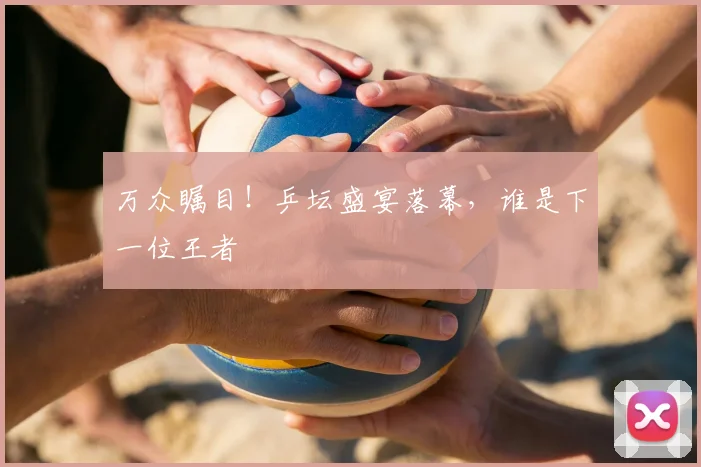 万众瞩目！乒坛盛宴落幕，谁是下一位王者