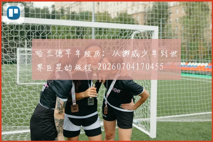 哈兰德早年经历：从挪威少年到世界巨星的旅程_20260704170455
